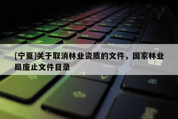 [寧夏]關(guān)于取消林業(yè)資質(zhì)的文件，國家林業(yè)局廢止文件目錄