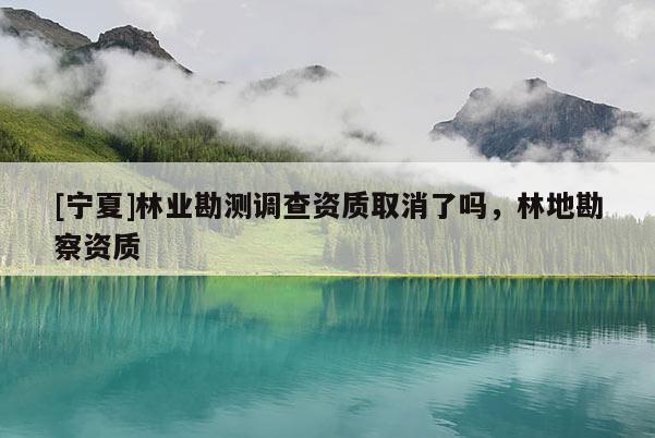 [寧夏]林業(yè)勘測調(diào)查資質(zhì)取消了嗎，林地勘察資質(zhì)