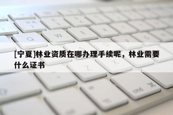 [寧夏]林業(yè)資質(zhì)在哪辦理手續(xù)呢，林業(yè)需要什么證書(shū)