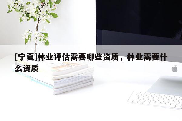 [寧夏]林業(yè)評估需要哪些資質(zhì)，林業(yè)需要什么資質(zhì)