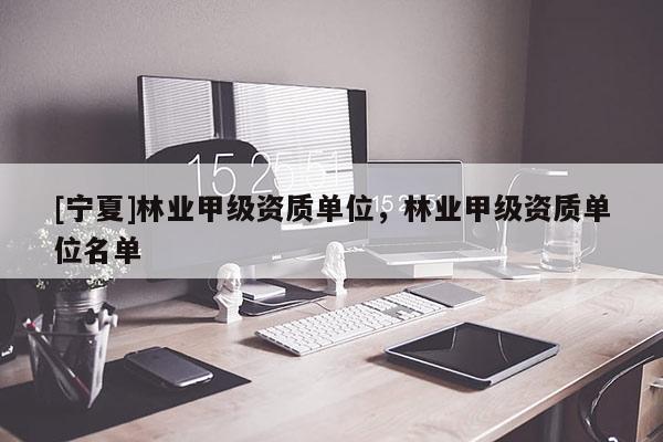 [寧夏]林業(yè)甲級資質(zhì)單位，林業(yè)甲級資質(zhì)單位名單