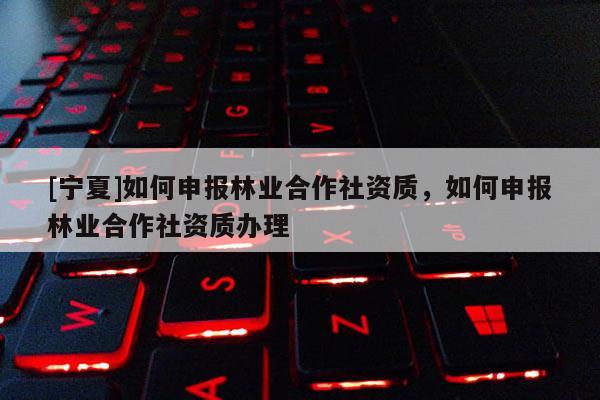 [寧夏]如何申報(bào)林業(yè)合作社資質(zhì)，如何申報(bào)林業(yè)合作社資質(zhì)辦理