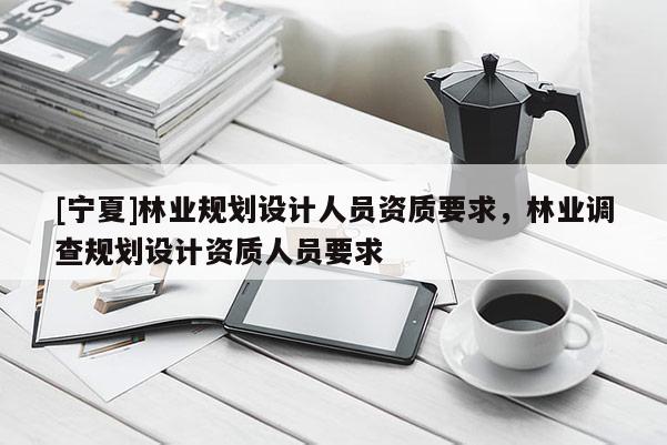 [寧夏]林業(yè)規(guī)劃設(shè)計人員資質(zhì)要求，林業(yè)調(diào)查規(guī)劃設(shè)計資質(zhì)人員要求