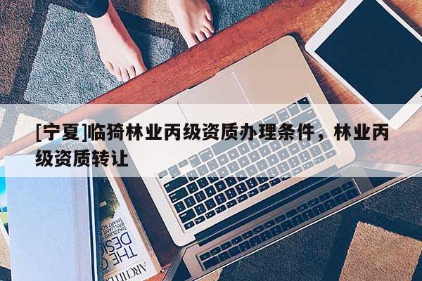 [寧夏]臨猗林業(yè)丙級資質(zhì)辦理?xiàng)l件，林業(yè)丙級資質(zhì)轉(zhuǎn)讓