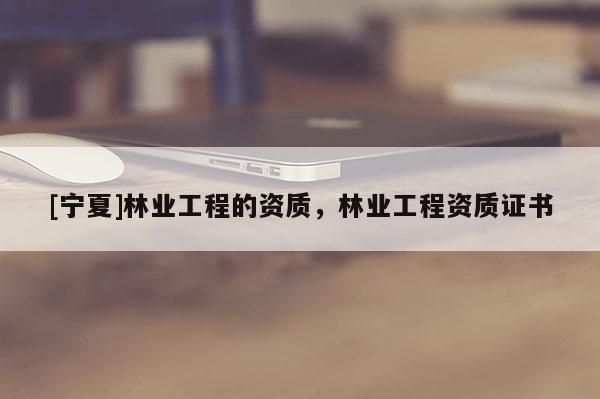 [寧夏]林業(yè)工程的資質(zhì)，林業(yè)工程資質(zhì)證書