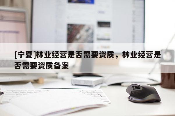 [寧夏]林業(yè)經(jīng)營是否需要資質(zhì)，林業(yè)經(jīng)營是否需要資質(zhì)備案