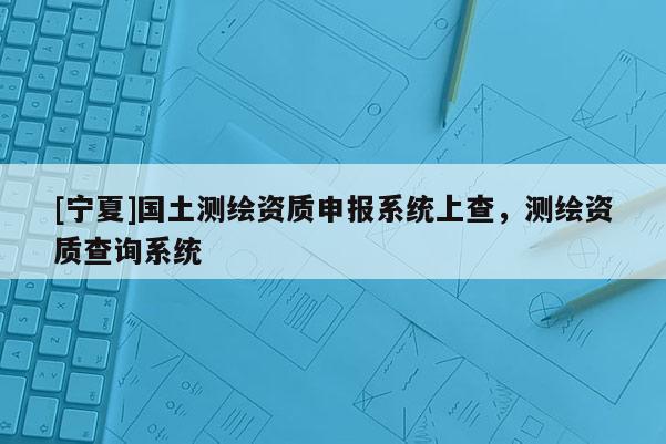 [寧夏]國土測繪資質申報系統(tǒng)上查，測繪資質查詢系統(tǒng)