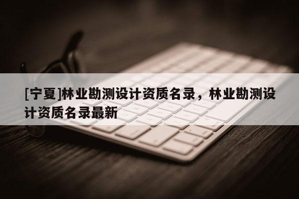 [寧夏]林業(yè)勘測設計資質(zhì)名錄，林業(yè)勘測設計資質(zhì)名錄最新