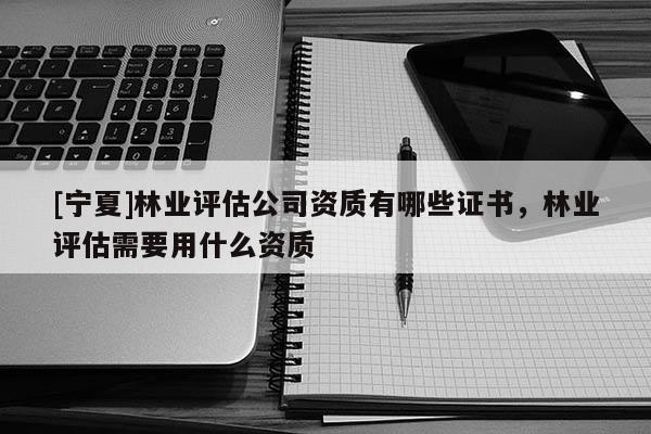 [寧夏]林業(yè)評(píng)估公司資質(zhì)有哪些證書，林業(yè)評(píng)估需要用什么資質(zhì)