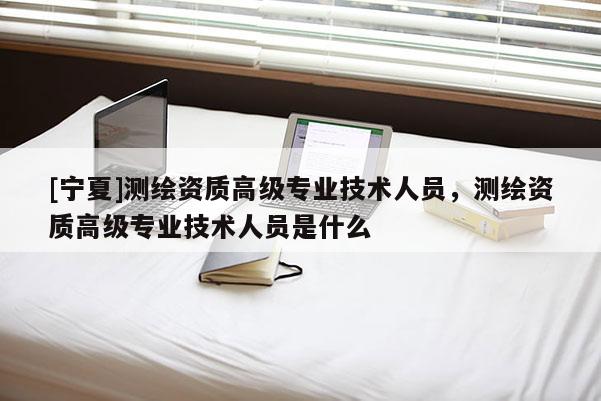 [寧夏]測繪資質(zhì)高級專業(yè)技術(shù)人員，測繪資質(zhì)高級專業(yè)技術(shù)人員是什么
