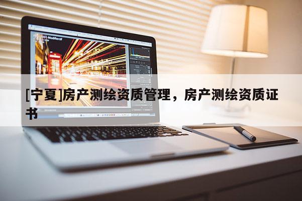 [寧夏]房產(chǎn)測(cè)繪資質(zhì)管理，房產(chǎn)測(cè)繪資質(zhì)證書