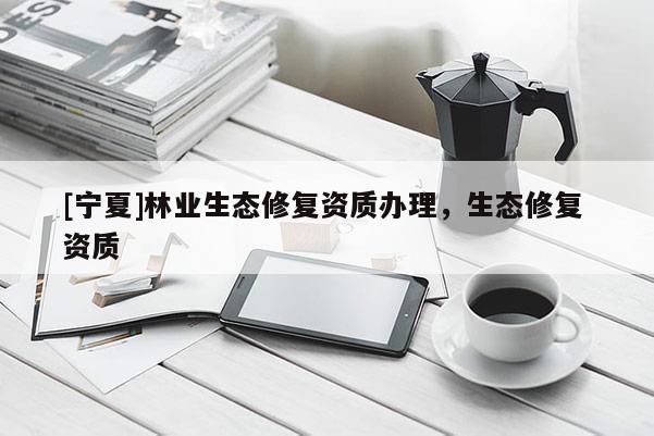 [寧夏]林業(yè)生態(tài)修復(fù)資質(zhì)辦理，生態(tài)修復(fù) 資質(zhì)