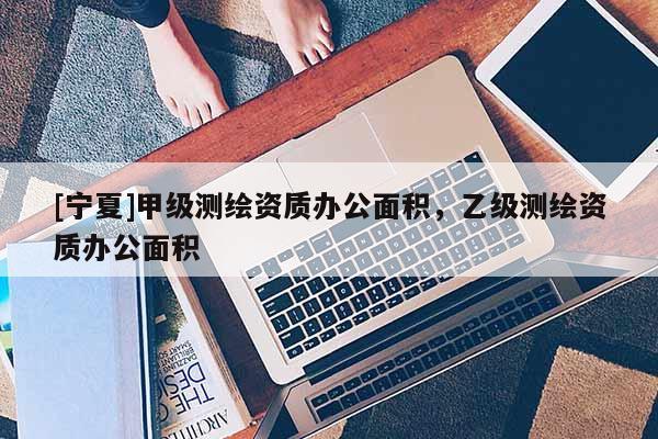 [寧夏]甲級測繪資質(zhì)辦公面積，乙級測繪資質(zhì)辦公面積