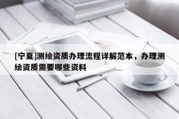 [寧夏]測(cè)繪資質(zhì)辦理流程詳解范本，辦理測(cè)繪資質(zhì)需要哪些資料