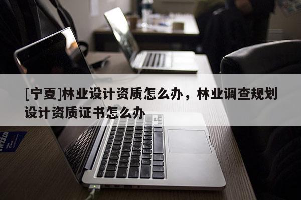[寧夏]林業(yè)設計資質怎么辦，林業(yè)調查規(guī)劃設計資質證書怎么辦