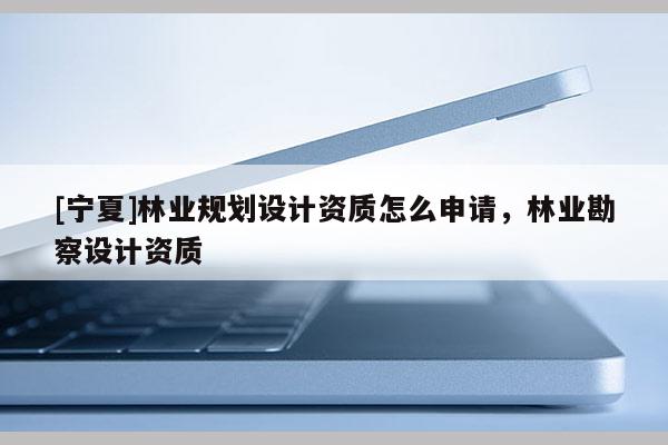 [寧夏]林業(yè)規(guī)劃設(shè)計(jì)資質(zhì)怎么申請(qǐng)，林業(yè)勘察設(shè)計(jì)資質(zhì)
