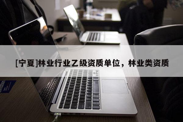 [寧夏]林業(yè)行業(yè)乙級資質(zhì)單位，林業(yè)類資質(zhì)