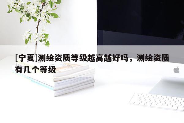 [寧夏]測繪資質(zhì)等級越高越好嗎，測繪資質(zhì)有幾個等級