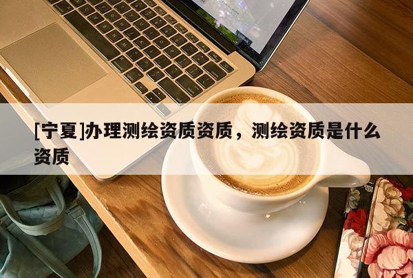 [寧夏]辦理測(cè)繪資質(zhì)資質(zhì)，測(cè)繪資質(zhì)是什么資質(zhì)
