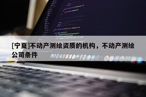 [寧夏]不動(dòng)產(chǎn)測繪資質(zhì)的機(jī)構(gòu)，不動(dòng)產(chǎn)測繪公司條件