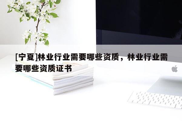 [寧夏]林業(yè)行業(yè)需要哪些資質(zhì)，林業(yè)行業(yè)需要哪些資質(zhì)證書