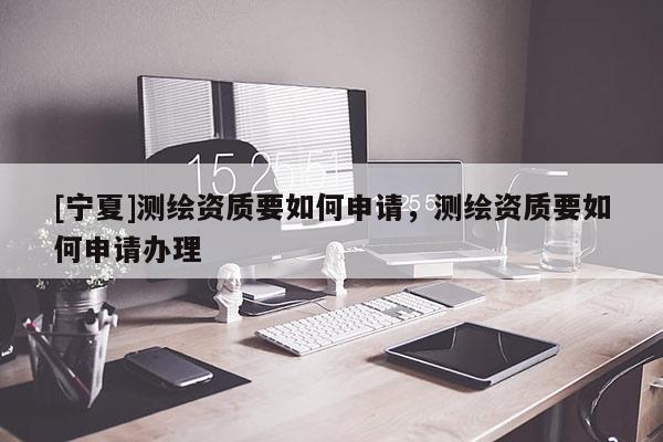 [寧夏]測(cè)繪資質(zhì)要如何申請(qǐng)，測(cè)繪資質(zhì)要如何申請(qǐng)辦理