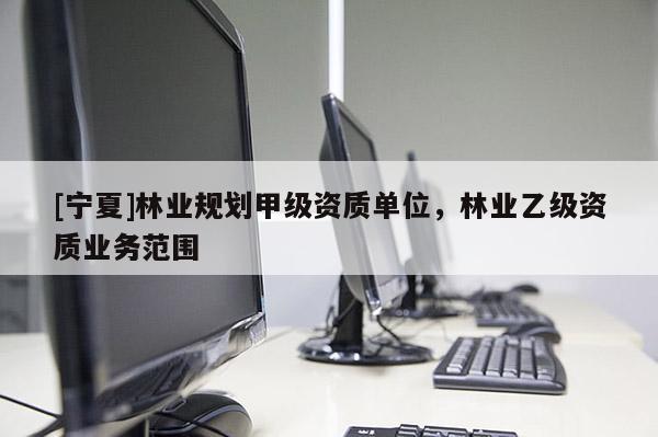 [寧夏]林業(yè)規(guī)劃甲級資質(zhì)單位，林業(yè)乙級資質(zhì)業(yè)務(wù)范圍