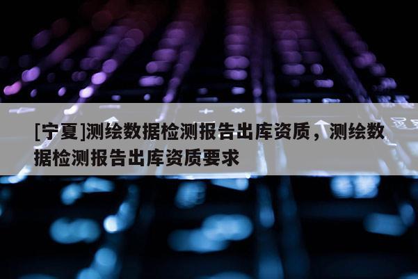 [寧夏]測繪數(shù)據(jù)檢測報告出庫資質(zhì)，測繪數(shù)據(jù)檢測報告出庫資質(zhì)要求