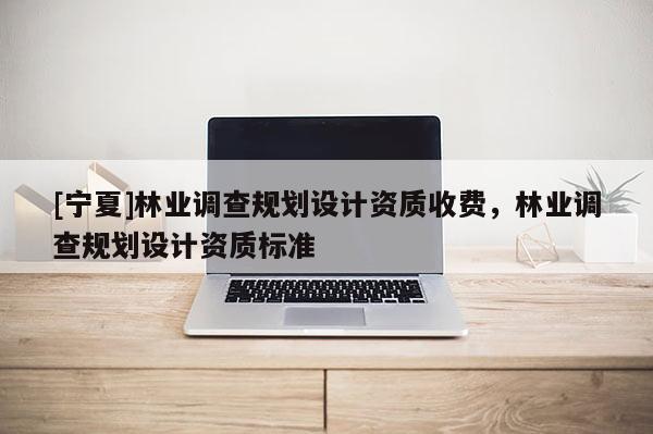 [寧夏]林業(yè)調(diào)查規(guī)劃設計資質(zhì)收費，林業(yè)調(diào)查規(guī)劃設計資質(zhì)標準