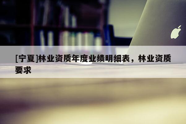 [寧夏]林業(yè)資質(zhì)年度業(yè)績明細(xì)表，林業(yè)資質(zhì)要求