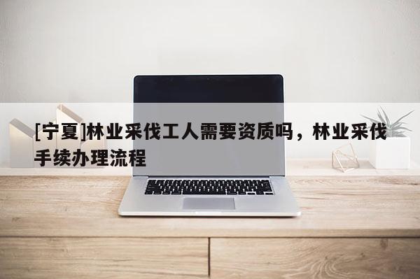 [寧夏]林業(yè)采伐工人需要資質(zhì)嗎，林業(yè)采伐手續(xù)辦理流程