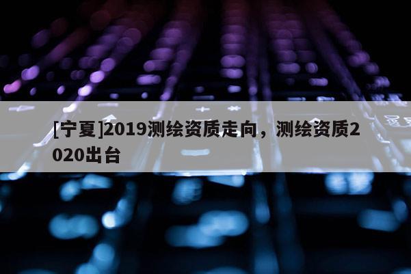 [寧夏]2019測(cè)繪資質(zhì)走向，測(cè)繪資質(zhì)2020出臺(tái)