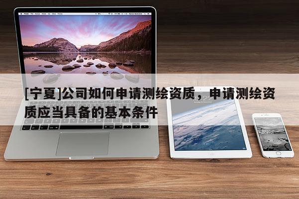 [寧夏]公司如何申請測繪資質，申請測繪資質應當具備的基本條件