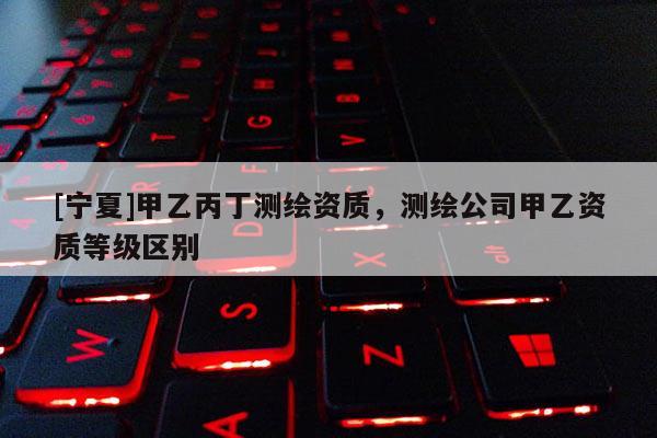[寧夏]甲乙丙丁測(cè)繪資質(zhì)，測(cè)繪公司甲乙資質(zhì)等級(jí)區(qū)別