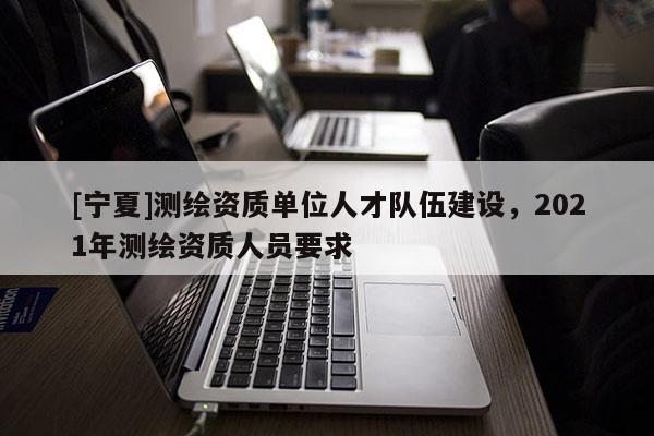 [寧夏]測(cè)繪資質(zhì)單位人才隊(duì)伍建設(shè)，2021年測(cè)繪資質(zhì)人員要求