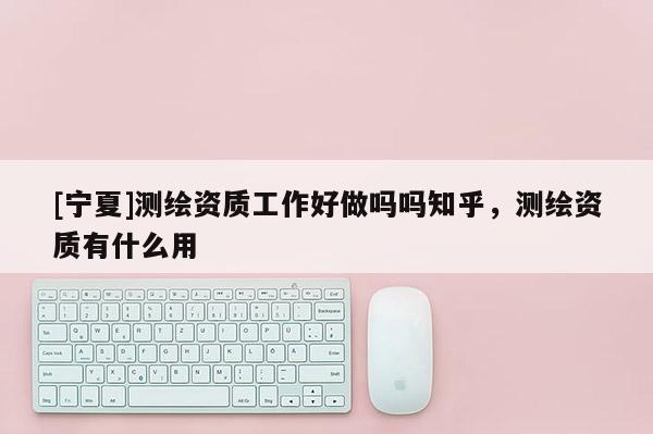 [寧夏]測(cè)繪資質(zhì)工作好做嗎嗎知乎，測(cè)繪資質(zhì)有什么用