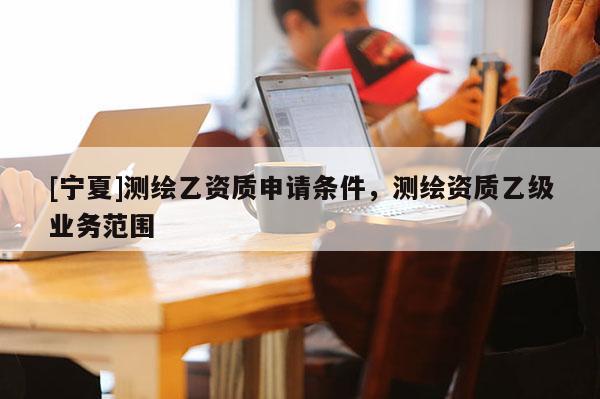 [寧夏]測(cè)繪乙資質(zhì)申請(qǐng)條件，測(cè)繪資質(zhì)乙級(jí)業(yè)務(wù)范圍