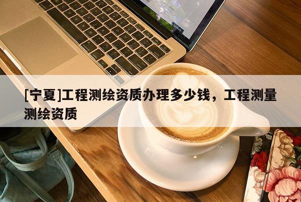[寧夏]工程測(cè)繪資質(zhì)辦理多少錢，工程測(cè)量測(cè)繪資質(zhì)
