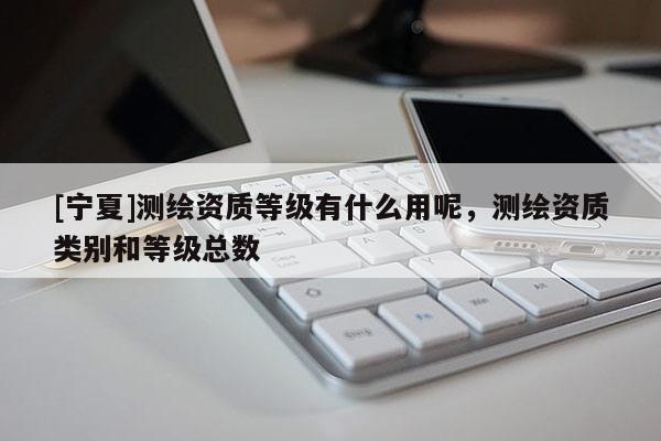 [寧夏]測(cè)繪資質(zhì)等級(jí)有什么用呢，測(cè)繪資質(zhì)類別和等級(jí)總數(shù)