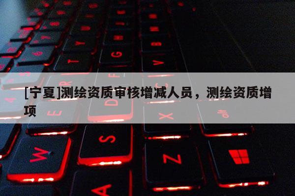 [寧夏]測繪資質(zhì)審核增減人員，測繪資質(zhì)增項