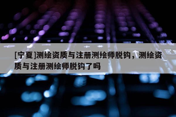 [寧夏]測(cè)繪資質(zhì)與注冊(cè)測(cè)繪師脫鉤，測(cè)繪資質(zhì)與注冊(cè)測(cè)繪師脫鉤了嗎