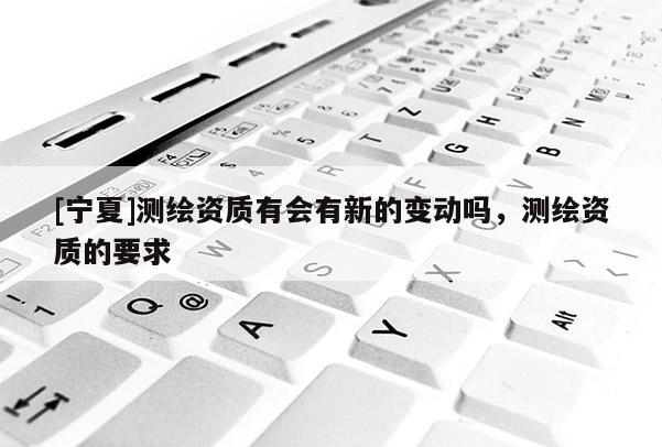 [寧夏]測繪資質有會有新的變動嗎，測繪資質的要求