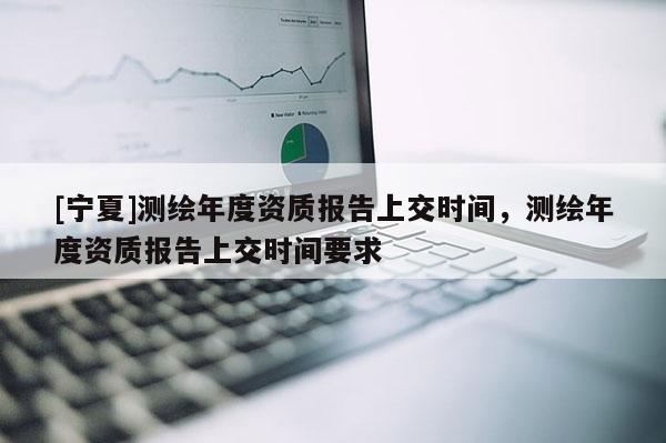 [寧夏]測(cè)繪年度資質(zhì)報(bào)告上交時(shí)間，測(cè)繪年度資質(zhì)報(bào)告上交時(shí)間要求