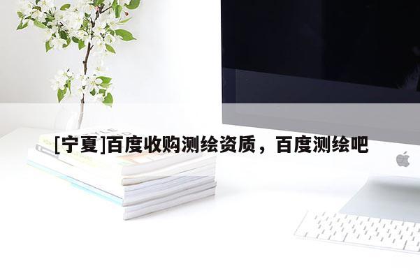[寧夏]百度收購測繪資質(zhì)，百度測繪吧