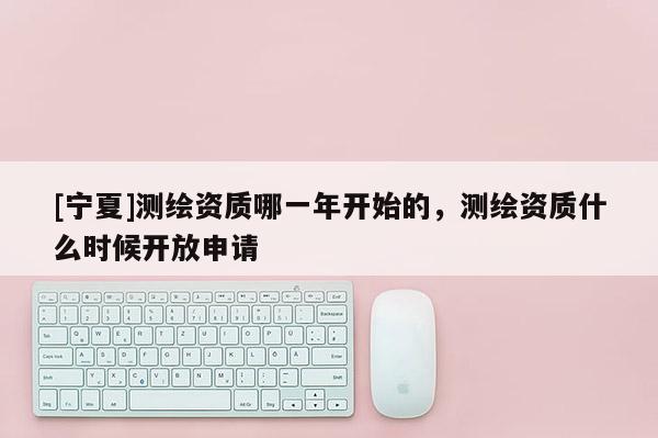 [寧夏]測(cè)繪資質(zhì)哪一年開(kāi)始的，測(cè)繪資質(zhì)什么時(shí)候開(kāi)放申請(qǐng)