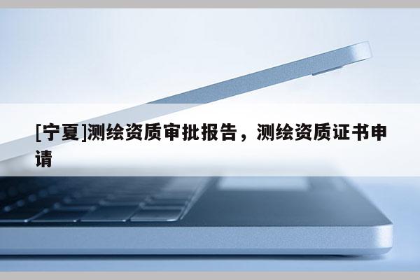 [寧夏]測(cè)繪資質(zhì)審批報(bào)告，測(cè)繪資質(zhì)證書申請(qǐng)