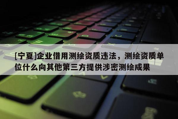 [寧夏]企業(yè)借用測繪資質(zhì)違法，測繪資質(zhì)單位什么向其他第三方提供涉密測繪成果