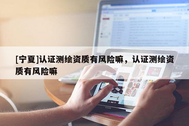 [寧夏]認(rèn)證測(cè)繪資質(zhì)有風(fēng)險(xiǎn)嘛，認(rèn)證測(cè)繪資質(zhì)有風(fēng)險(xiǎn)嘛