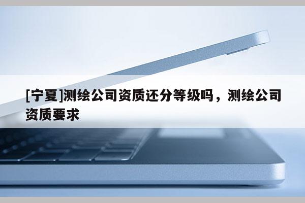 [寧夏]測繪公司資質(zhì)還分等級嗎，測繪公司資質(zhì)要求