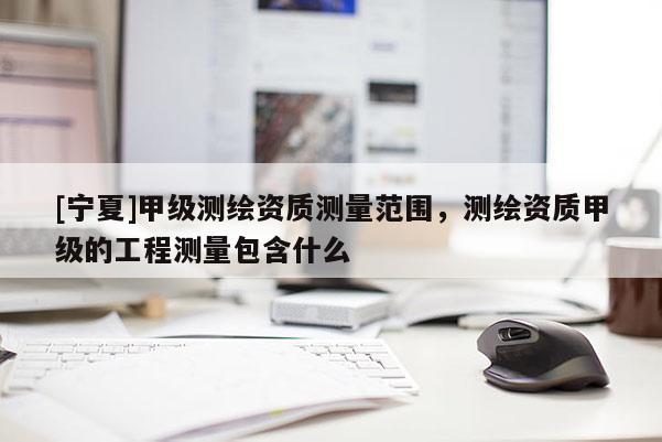 [寧夏]甲級(jí)測(cè)繪資質(zhì)測(cè)量范圍，測(cè)繪資質(zhì)甲級(jí)的工程測(cè)量包含什么